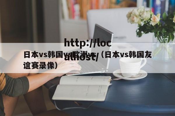 日本vs韩国vs欧洲vs(日本vs韩国友谊赛录像)